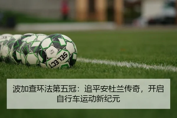 波加查环法第五冠：追平安杜兰传奇，开启自行车运动新纪元